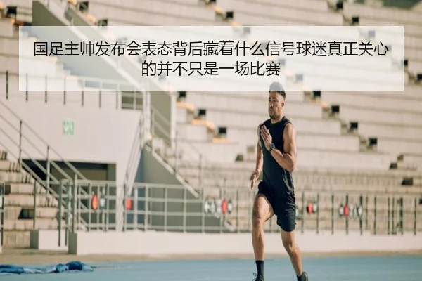 国足主帅发布会表态背后藏着什么信号球迷真正关心的并不只是一场比赛