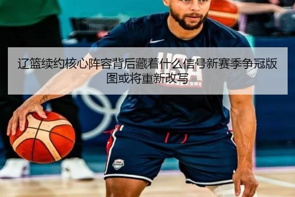 辽篮续约核心阵容背后藏着什么信号新赛季争冠版图或将重新改写